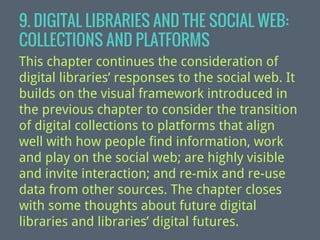 9. DIGITAL LIBRARIES AND THE SOCIAL WEB:
COLLECTIONS AND PLATFORMS
This chapter continues the consideration of
digital libraries’ responses to the social web. It
builds on the visual framework introduced in
the previous chapter to consider the transition
of digital collections to platforms that align
well with how people find information, work
and play on the social web; are highly visible
and invite interaction; and re-mix and re-use
data from other sources. The chapter closes
with some thoughts about future digital
libraries and libraries’ digital futures.

 
