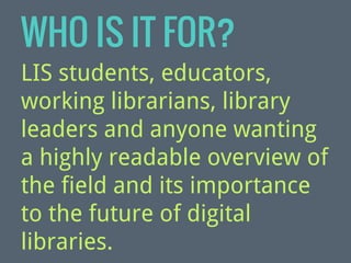 WHO IS IT FOR?
LIS students, educators,
working librarians, library
leaders and anyone wanting
a highly readable overview of
the field and its importance
to the future of digital
libraries.

 