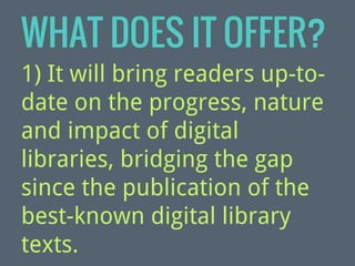WHAT DOES IT OFFER?
1) It will bring readers up-todate on the progress, nature
and impact of digital
libraries, bridging the gap
since the publication of the
best-known digital library
texts.

 