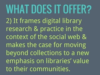WHAT DOES IT OFFER?
2) It frames digital library
research & practice in the
context of the social web &
makes the case for moving
beyond collections to a new
emphasis on libraries’ value
to their communities.

 