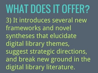 WHAT DOES IT OFFER?
3) It introduces several new
frameworks and novel
syntheses that elucidate
digital library themes,
suggest strategic directions,
and break new ground in the
digital library literature.

 