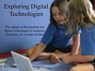 Exploring Digital
 Technologies
 The danger is that teachers use
digital technologies in isolation,
 avoid this, it’s a waste of time.
 