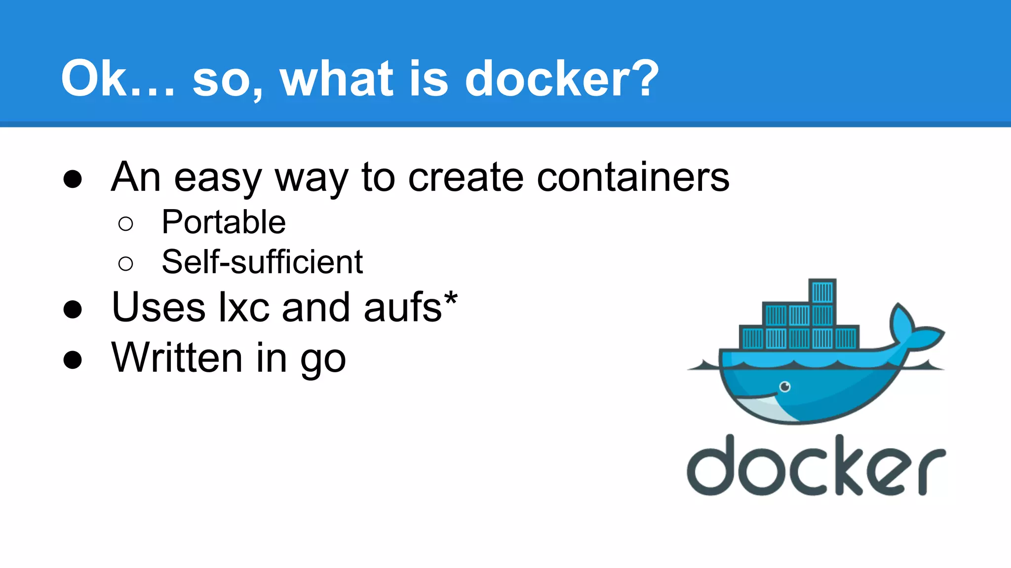 Ok… so, what is docker?
● An easy way to create containers
○ Portable
○ Self-sufficient

● Uses lxc and aufs*
● Written in go

 