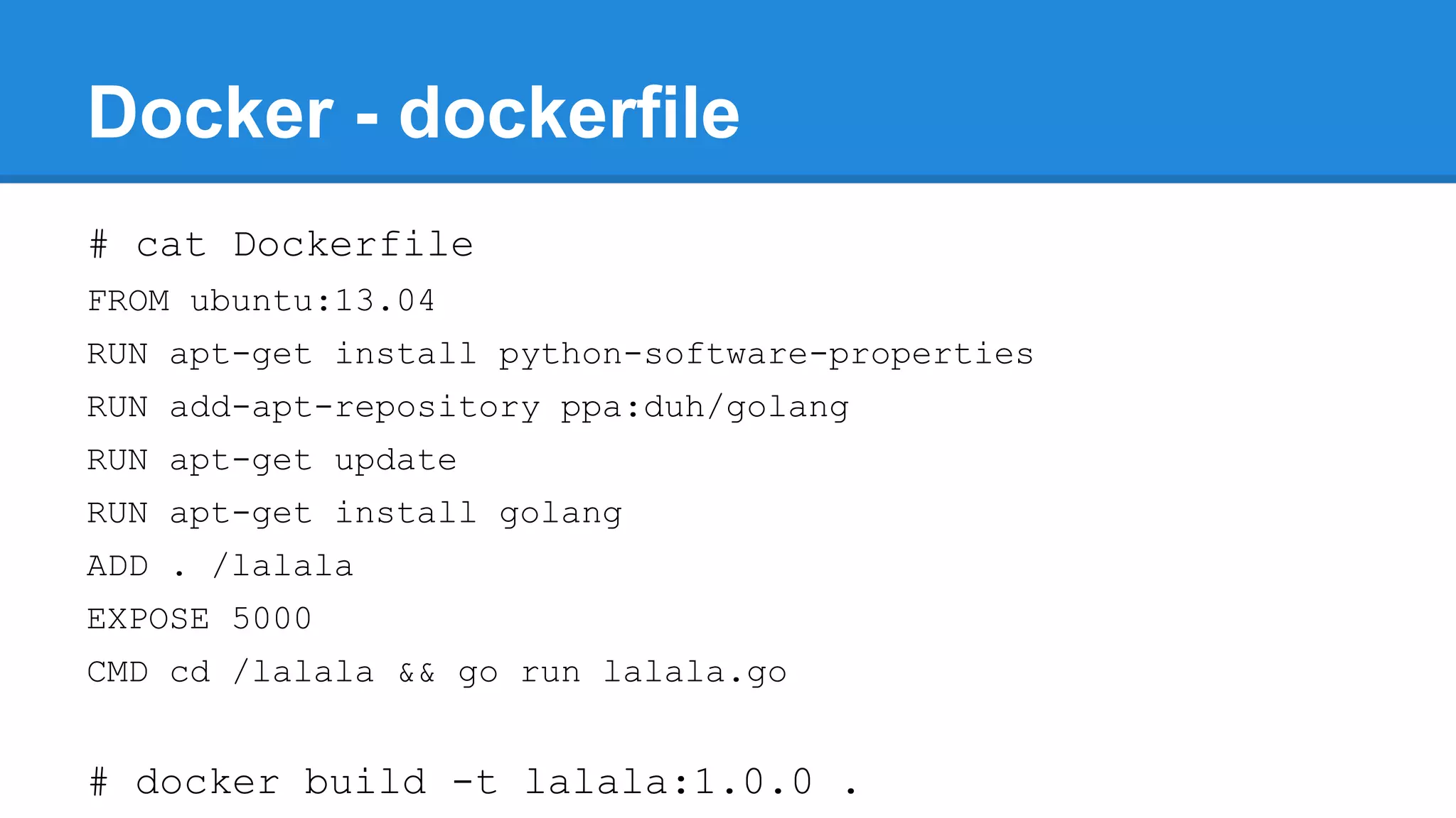 Docker - dockerfile
# cat Dockerfile
FROM ubuntu:13.04
RUN apt-get install python-software-properties
RUN add-apt-repository ppa:duh/golang
RUN apt-get update
RUN apt-get install golang
ADD . /lalala
EXPOSE 5000
CMD cd /lalala && go run lalala.go

# docker build -t lalala:1.0.0 .

 