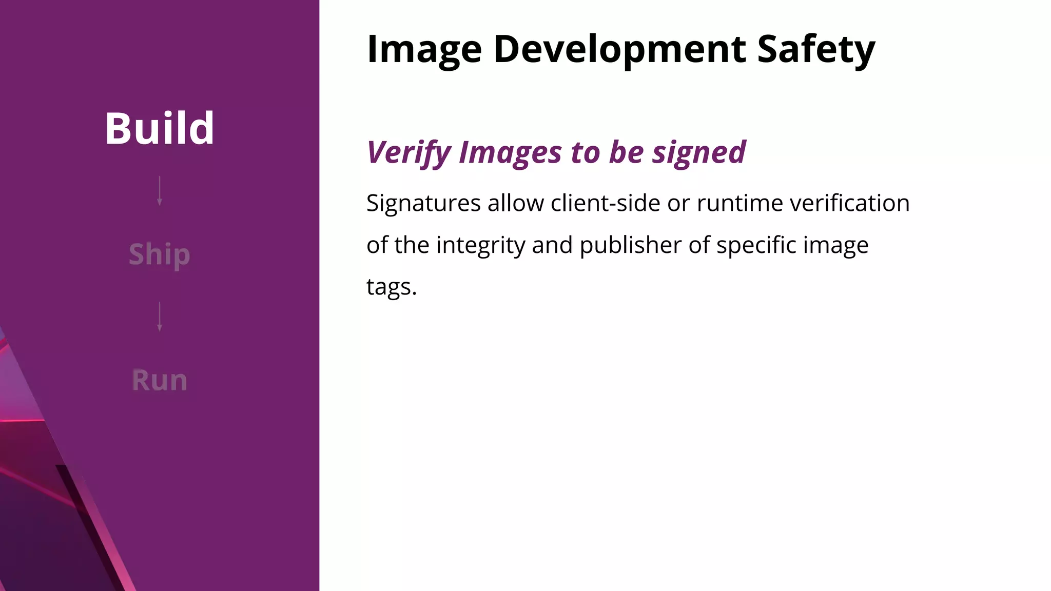 Image Development Safety Signatures allow client-side or runtime veriﬁcation of the integrity and publisher of speciﬁc image tags. Verify Images to be signed Build Ship Run 