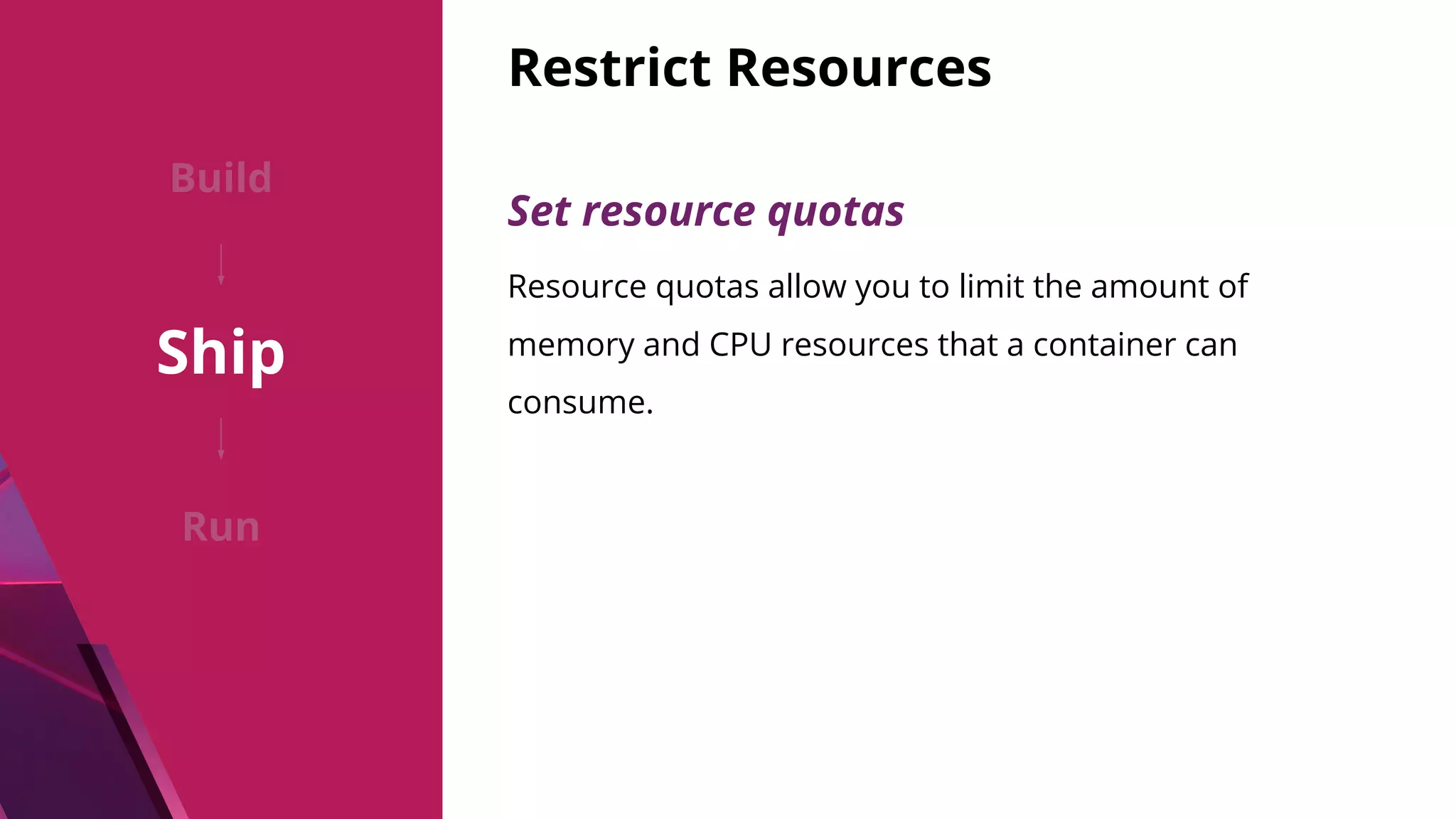 Restrict Resources Build Ship Run Set resource quotas Resource quotas allow you to limit the amount of memory and CPU resources that a container can consume. 