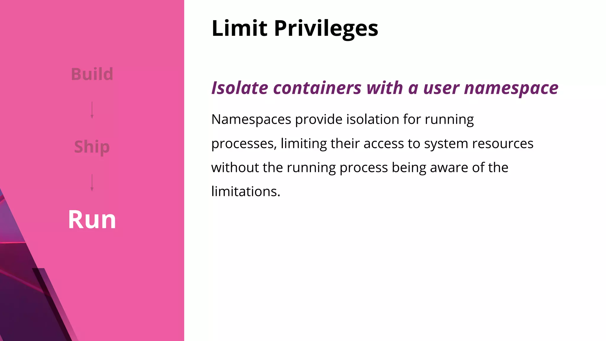 Limit Privileges Isolate containers with a user namespace Namespaces provide isolation for running processes, limiting their access to system resources without the running process being aware of the limitations. Build Ship Run 