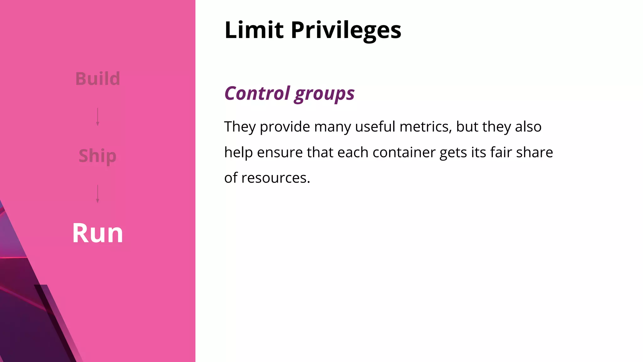 Limit Privileges Control groups They provide many useful metrics, but they also help ensure that each container gets its fair share of resources. Build Ship Run 
