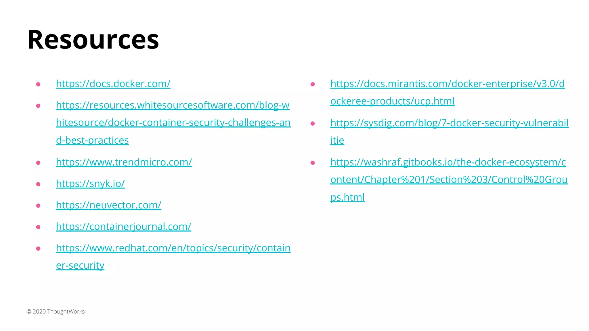 Resources ● https://docs.docker.com/ ● https://resources.whitesourcesoftware.com/blog-w hitesource/docker-container-security-challenges-an d-best-practices ● https://www.trendmicro.com/ ● https://snyk.io/ ● https://neuvector.com/ ● https://containerjournal.com/ ● https://www.redhat.com/en/topics/security/contain er-security © 2020 ThoughtWorks ● https://docs.mirantis.com/docker-enterprise/v3.0/d ockeree-products/ucp.html ● https://sysdig.com/blog/7-docker-security-vulnerabil itie ● https://washraf.gitbooks.io/the-docker-ecosystem/c ontent/Chapter%201/Section%203/Control%20Grou ps.html 