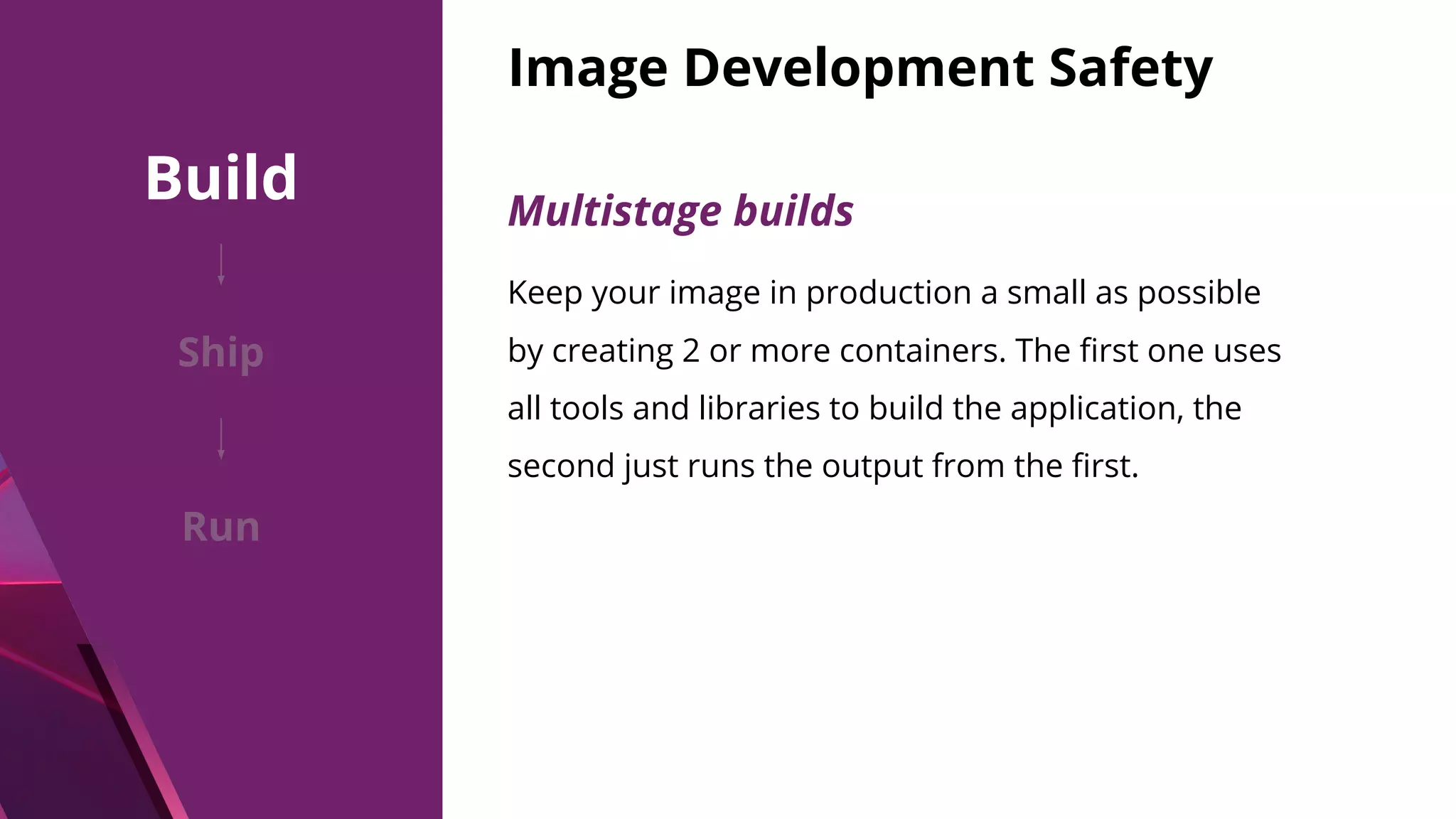 Image Development Safety Multistage builds Keep your image in production a small as possible by creating 2 or more containers. The ﬁrst one uses all tools and libraries to build the application, the second just runs the output from the ﬁrst. Build Ship Run 