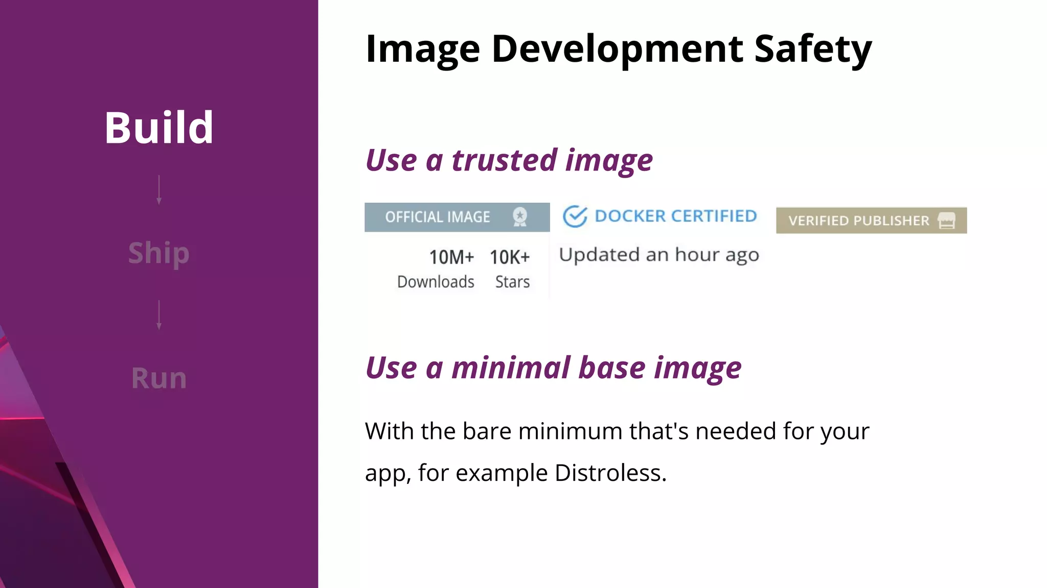 Image Development Safety Use a trusted image Use a minimal base image With the bare minimum that's needed for your app, for example Distroless. Build Ship Run 