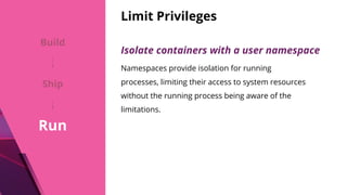 Limit Privileges
Isolate containers with a user namespace
Namespaces provide isolation for running
processes, limiting their access to system resources
without the running process being aware of the
limitations.
Build
Ship
Run
 