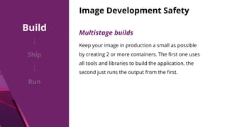 Image Development Safety
Multistage builds
Keep your image in production a small as possible
by creating 2 or more containers. The ﬁrst one uses
all tools and libraries to build the application, the
second just runs the output from the ﬁrst.
Build
Ship
Run
 