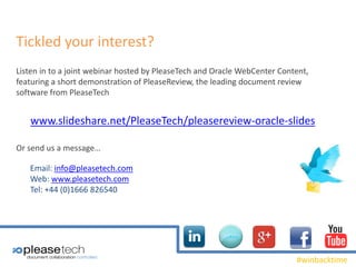 #winbacktime
Tickled your interest?
Listen in to a joint webinar hosted by PleaseTech and Oracle WebCenter Content,
featuring a short demonstration of PleaseReview, the leading document review
software from PleaseTech
www.slideshare.net/PleaseTech/pleasereview-oracle-slides
Or send us a message…
Email: info@pleasetech.com
Web: www.pleasetech.com
Tel: +44 (0)1666 826540
 