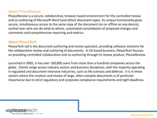 #winbacktime
About PleaseReview
PleaseReview is a secure, collaborative, browser-based environment for the controlled review
and co-authoring of Microsoft Word (and other) document types. Its unique functionality gives
secure, simultaneous access to the same copy of the document (on or offline on any device),
control over who can do what to where, automated consolidation of proposed changes and
comments and comprehensive reporting and metrics.
About PleaseTech
PleaseTech Ltd is the document authoring and review specialist, providing software solutions for
the collaborative review and authoring of documents. A UK based business, PleaseTech focuses
on providing controlled collaboration and co-authoring through its review product, PleaseReview.
Launched in 2005, it has over 100,000 users from more than a hundred companies across the
globe. Clients range across industry sectors and business disciplines, with the majority operating
in regulated and document-intensive industries, such as life sciences and defense. It is in these
sectors where the creation and review of large, often complex documents is of particular
importance due to strict regulatory and corporate compliance requirements and tight deadlines.
 