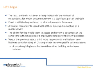#winbacktime
Let’s begin
The last 12 months has seen a sharp increase in the number of
respondents for whom document review is a significant part of their job
Email is still the key tool used to share documents for review
A third of respondents spend 50% of their time working offline on a
mobile device
The ability for the whole team to access and review a document at the
same time is the most desired improvement to current review processes
Versus the previous year, a third more respondents are likely (or very
likely) to consider using an Oracle partner to solve specific business issues
‒ A surprisingly high number would consider building an in-house
solution
 