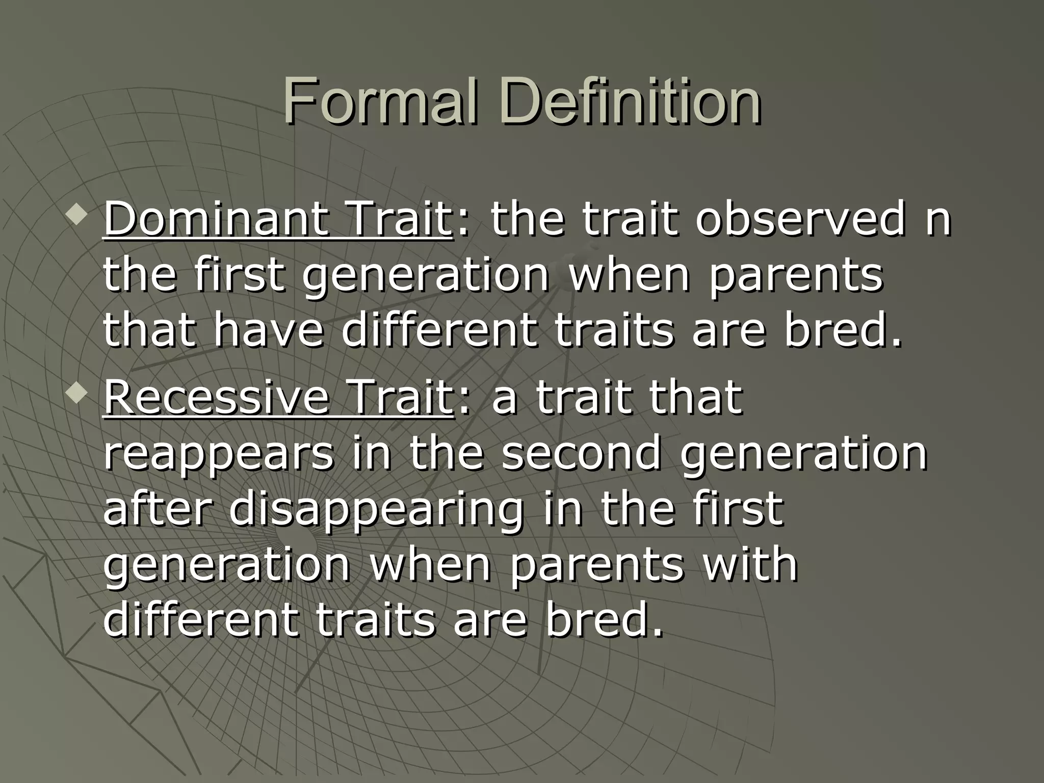Formal Definition
 Dominant Trait: the trait observed n
  the first generation when parents
  that have different traits are bred.
 Recessive Trait: a trait that

  reappears in the second generation
  after disappearing in the first
  generation when parents with
  different traits are bred.
 