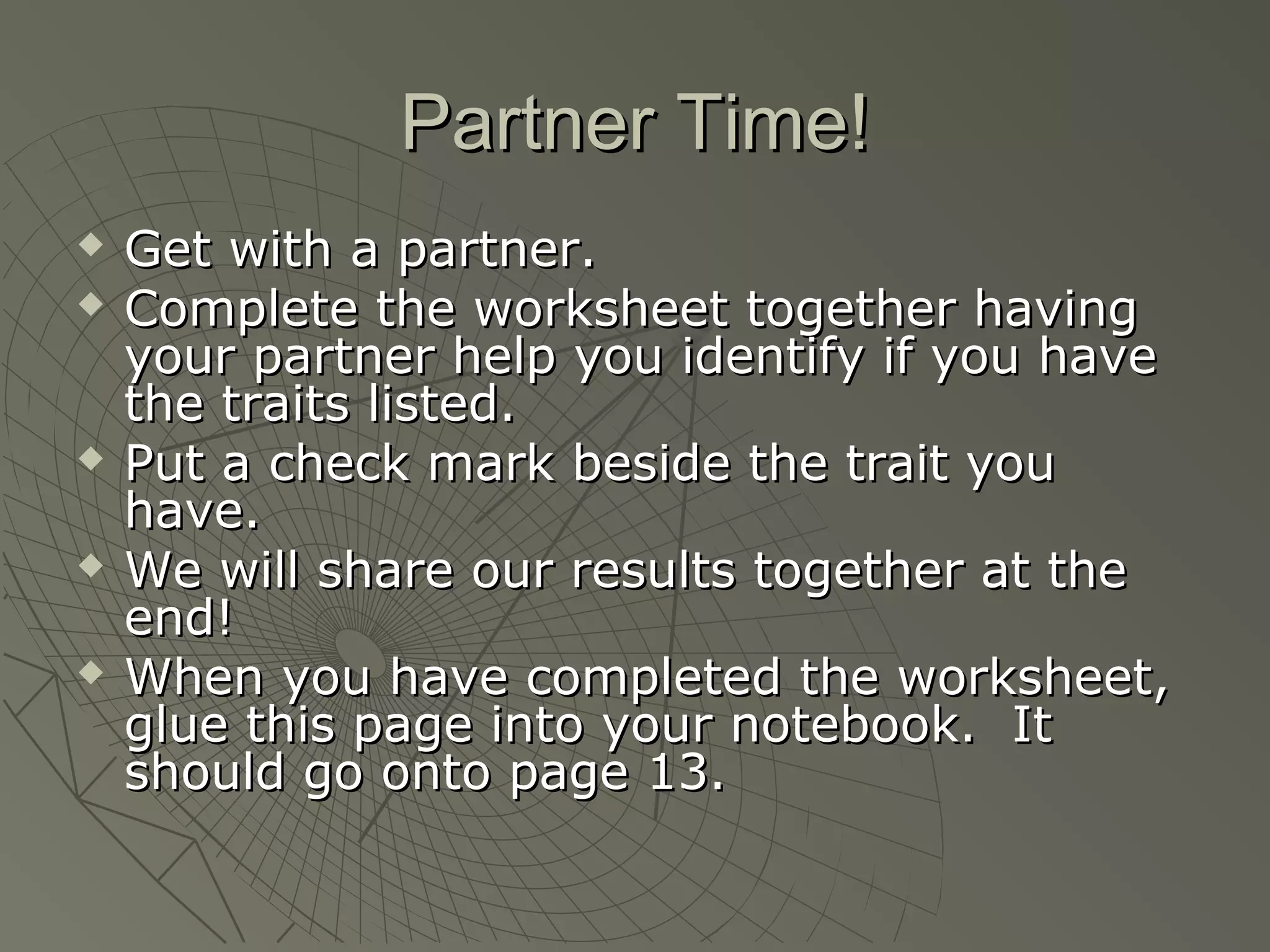 Partner Time!
   Get with a partner.
   Complete the worksheet together having
    your partner help you identify if you have
    the traits listed.
   Put a check mark beside the trait you
    have.
   We will share our results together at the
    end!
   When you have completed the worksheet,
    glue this page into your notebook. It
    should go onto page 13.
 