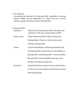 1. The Characters
I am playing the character of the Bawang Putih stepmother, or Bawang
Merah’s Mother and the Stepmother is a widow who has a devious
character, greedy, and always nasty to Bawang Putih

2. Element Of Plot
Exposition
Rising Action

: When the story begining the Narator Introduces the
characters of the story, setting and the conflict.
: When the Bawang Putih’s Father married with
Bawang Merah’s Mother, at that time they starts
suffering Bawang Putih.

Climax

: when the Step Mother and Bawang Merah kill and
Fried the gold fish and then they give the fishbone to
Bawang Putih, and Bawang Putih very sad, and then
Bawang Putih is buried goldfish in the grave yard
and above the fish grow gold trees.

Resolution

: Bawang Putih Succes uproot the trees and the prince
Use the tree to treat the Queen and the Prince married
With Bawang Putih.

 