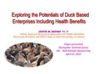 Paper presented
During the Seminar Series
DA - BAR Diliman Quezon City
April 27, 2017
Exploring the Potentials of Duck Based
Enterprises Including Health Benefits
JOVITA M. DATUIN Ph. D
Chief, Science Research Specialist CP 0908-399-8946
Research Division, DA RFO I City of San Fernando, La Union
 