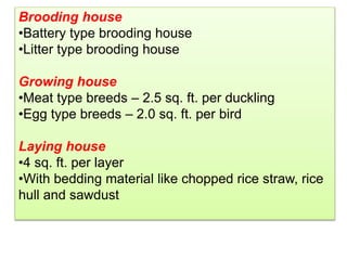 Brooding house
•Battery type brooding house
•Litter type brooding house
Growing house
•Meat type breeds – 2.5 sq. ft. per duckling
•Egg type breeds – 2.0 sq. ft. per bird
Laying house
•4 sq. ft. per layer
•With bedding material like chopped rice straw, rice
hull and sawdust
 