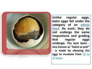 Unlike regular eggs,
balut eggs fall under the
category of an ethnic
food. As such, they do
not undergo the same
inspections and grading
that regular eggs
undergo. The best balut -
also known as "balut sa puti"
- is made by allowing the
eggs to incubate from 16 to
17 days.
 