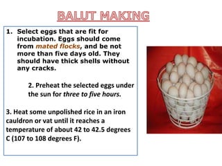 1. Select eggs that are fit for
incubation. Eggs should come
from mated flocks, and be not
more than five days old. They
should have thick shells without
any cracks.
2. Preheat the selected eggs under
the sun for three to five hours.
3. Heat some unpolished rice in an iron
cauldron or vat until it reaches a
temperature of about 42 to 42.5 degrees
C (107 to 108 degrees F).
 
