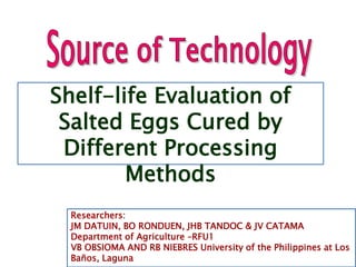 Shelf-life Evaluation of
Salted Eggs Cured by
Different Processing
Methods
Researchers:
JM DATUIN, BO RONDUEN, JHB TANDOC & JV CATAMA
Department of Agriculture –RFU1
VB OBSIOMA AND RB NIEBRES University of the Philippines at Los
Baños, Laguna
 