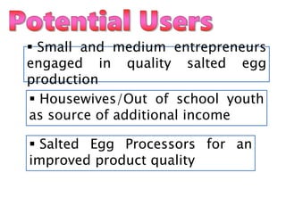  Salted Egg Processors for an
improved product quality
 Small and medium entrepreneurs
engaged in quality salted egg
production
 Housewives/Out of school youth
as source of additional income
 