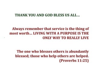 .
THANK YOU AND GOD BLESS US ALL…
Always remember that service is the thing of
most worth… LIVING WITH A PURPOSE IS THE
ONLY WAY TO REALLY LIVE
The one who blesses others is abundantly
blessed; those who help others are helped.
(Proverbs 11:25)
 