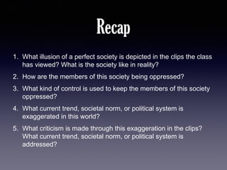 Recap
1. What illusion of a perfect society is depicted in the clips the class
has viewed? What is the society like in reality?
2. How are the members of this society being oppressed?
3. What kind of control is used to keep the members of this society
oppressed?
4. What current trend, societal norm, or political system is
exaggerated in this world?
5. What criticism is made through this exaggeration in the clips?
What current trend, societal norm, or political system is
addressed?

 