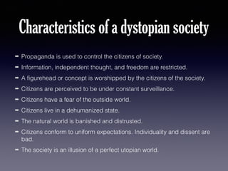 Characteristics of a dystopian society
➡

Propaganda is used to control the citizens of society.

➡

Information, independent thought, and freedom are restricted.

➡

A figurehead or concept is worshipped by the citizens of the society.

➡

Citizens are perceived to be under constant surveillance.

➡

Citizens have a fear of the outside world.

➡

Citizens live in a dehumanized state.

➡

The natural world is banished and distrusted.

➡

Citizens conform to uniform expectations. Individuality and dissent are
bad.

➡

The society is an illusion of a perfect utopian world.

 