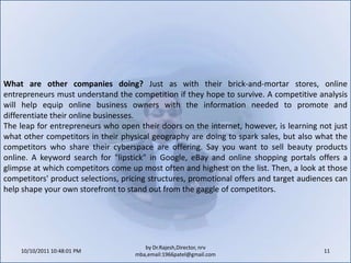 10/11/2011 9:25:35 AM11by Dr.Rajesh,Director, nrv mba,email:1966patel@gmail.comWhat are other companies doing? Just as with their brick-and-mortar stores, online entrepreneurs must understand the competition if they hope to survive. A competitive analysis will help equip online business owners with the information needed to promote and differentiate their online businesses.The leap for entrepreneurs who open their doors on the internet, however, is learning not just what other competitors in their physical geography are doing to spark sales, but also what the competitors who share their cyberspace are offering. Say you want to sell beauty products online. A keyword search for "lipstick" in Google, eBay and online shopping portals offers a glimpse at which competitors come up most often and highest on the list. Then, a look at those competitors' product selections, pricing structures, promotional offers and target audiences can help shape your own storefront to stand out from the gaggle of competitors.