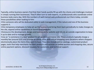 10/11/2011 11:04:21 AM13by Dr.Rajesh,Director, nrv mba,email:1966patel@gmail.comTypically, online business owners find that their hands quickly fill up with the chores and challenges involved in simply running their businesses. They'll often turn to web experts, or professionals who coordinate online business tasks every day. With the numbers of well-trained web professionals out there today, consider these possibilities when looking to hire:Hire someone who will be dedicated solely to web management, if the nature and size of the business supports it.