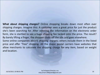 Use an "e-commerce in a box" product to set up an e-commerce site. These products typically charge a monthly fee (around $25) and provide an online store with virtual shopping carts (locations where shoppers electronically place the items they want to buy). They also include online catalogs, customized product pages, tools that help merchants list their products and services on online auction and shopping sites, secure online payment options, discount coupons for customers, and technical support.10/11/2011 11:04:21 AM14by Dr.Rajesh,Director, nrv mba,email:1966patel@gmail.comWho is your target audience? Anytime a business opens its products or services to a new market, management must consider the geographic, demographic and socio-economic factors that determine how it will approach the consumer. Some offerings, such as toys, school supplies or nursing services may be targeted primarily to a specific age group. Other products or services, like snow blowers or swimming pool supplies, could target a specific set of geographic areas. Every audience is unique, so merchants should tailor their marketing and communications in a way that connects consumers to their businesses.