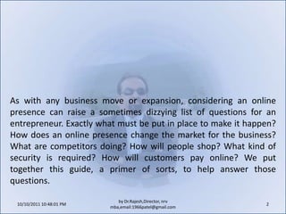 10/11/2011 9:25:19 AM2by Dr.Rajesh,Director, nrv mba,email:1966patel@gmail.comAs with any business move or expansion, considering an online presence can raise a sometimes dizzying list of questions for an entrepreneur. Exactly what must be put in place to make it happen? How does an online presence change the market for the business? What are competitors doing? How will people shop? What kind of security is required? How will customers pay online? We put together this guide, a primer of sorts, to help answer those questions.