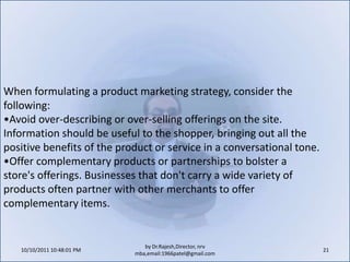 10/11/2011 11:04:23 AM19by Dr.Rajesh,Director, nrv mba,email:1966patel@gmail.comHere are 10 simple tips to consider when deciding on how the site will look and how customers will navigate through it:Immediately tell visitors on the site what the company does.