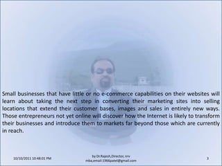10/11/2011 9:25:22 AM3by Dr.Rajesh,Director, nrv mba,email:1966patel@gmail.comSmall businesses that have little or no e-commerce capabilities on their websites will learn about taking the next step in converting their marketing sites into selling locations that extend their customer bases, images and sales in entirely new ways. Those entrepreneurs not yet online will discover how the Internet is likely to transform their businesses and introduce them to markets far beyond those which are currently in reach.