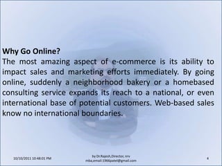 10/11/2011 9:25:26 AM4by Dr.Rajesh,Director, nrv mba,email:1966patel@gmail.comWhy Go Online?The most amazing aspect of e-commerce is its ability to impact sales and marketing efforts immediately. By going online, suddenly a neighborhood bakery or a homebased consulting service expands its reach to a national, or even international base of potential customers. Web-based sales know no international boundaries.