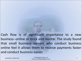 10/11/2011 9:25:26 AM5by Dr.Rajesh,Director, nrv mba,email:1966patel@gmail.comCash flow is of significant importance to a new business--online or brick and mortar. The study found that small business owners who conduct business online feel it allows them to receive payments faster and conduct business easier.