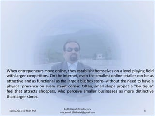 10/11/2011 9:25:27 AM6by Dr.Rajesh,Director, nrv mba,email:1966patel@gmail.comWhen entrepreneurs move online, they establish themselves on a level playing field with larger competitors. On the internet, even the smallest online retailer can be as attractive and as functional as the largest big box store--without the need to have a physical presence on every street corner. Often, small shops project a "boutique" feel that attracts shoppers, who perceive smaller businesses as more distinctive than larger stores.