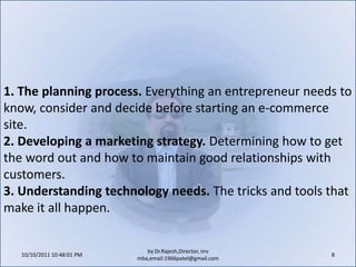10/11/2011 9:25:29 AM8by Dr.Rajesh,Director, nrv mba,email:1966patel@gmail.com1. The planning process. Everything an entrepreneur needs to know, consider and decide before starting an e-commerce site.2. Developing a marketing strategy. Determining how to get the word out and how to maintain good relationships with customers.3. Understanding technology needs. The tricks and tools that make it all happen.