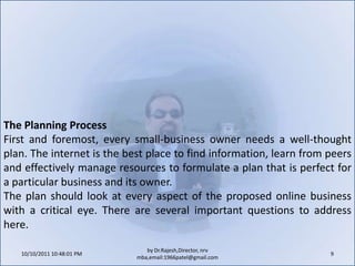 10/11/2011 9:25:30 AM9by Dr.Rajesh,Director, nrv mba,email:1966patel@gmail.comThe Planning ProcessFirst and foremost, every small-business owner needs a well-thought plan. The internet is the best place to find information, learn from peers and effectively manage resources to formulate a plan that is perfect for a particular business and its owner.The plan should look at every aspect of the proposed online business with a critical eye. There are several important questions to address here.