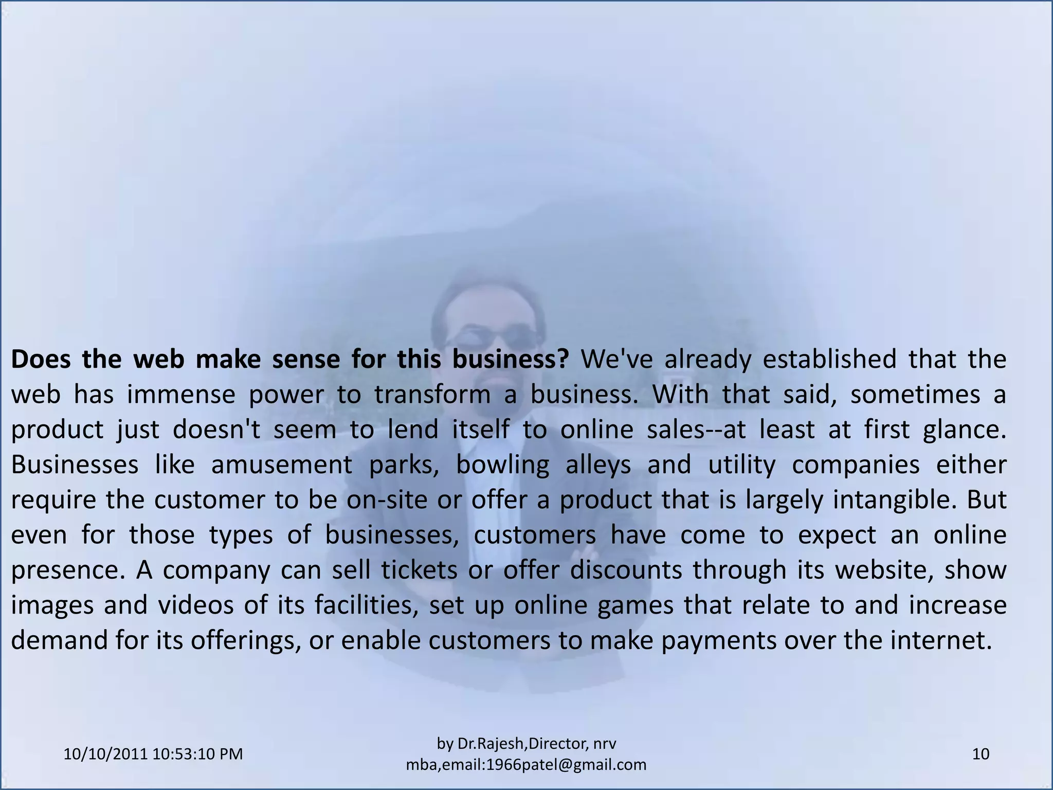 10/11/2011 9:25:31 AM10by Dr.Rajesh,Director, nrv mba,email:1966patel@gmail.comDoes the web make sense for this business? We've already established that the web has immense power to transform a business. With that said, sometimes a product just doesn't seem to lend itself to online sales--at least at first glance. Businesses like amusement parks, bowling alleys and utility companies either require the customer to be on-site or offer a product that is largely intangible. But even for those types of businesses, customers have come to expect an online presence. A company can sell tickets or offer discounts through its website, show images and videos of its facilities, set up online games that relate to and increase demand for its offerings, or enable customers to make payments over the internet.