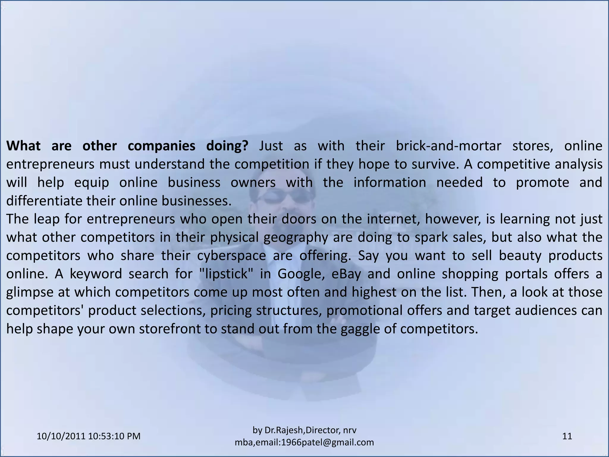 10/11/2011 9:25:35 AM11by Dr.Rajesh,Director, nrv mba,email:1966patel@gmail.comWhat are other companies doing? Just as with their brick-and-mortar stores, online entrepreneurs must understand the competition if they hope to survive. A competitive analysis will help equip online business owners with the information needed to promote and differentiate their online businesses.The leap for entrepreneurs who open their doors on the internet, however, is learning not just what other competitors in their physical geography are doing to spark sales, but also what the competitors who share their cyberspace are offering. Say you want to sell beauty products online. A keyword search for "lipstick" in Google, eBay and online shopping portals offers a glimpse at which competitors come up most often and highest on the list. Then, a look at those competitors' product selections, pricing structures, promotional offers and target audiences can help shape your own storefront to stand out from the gaggle of competitors.