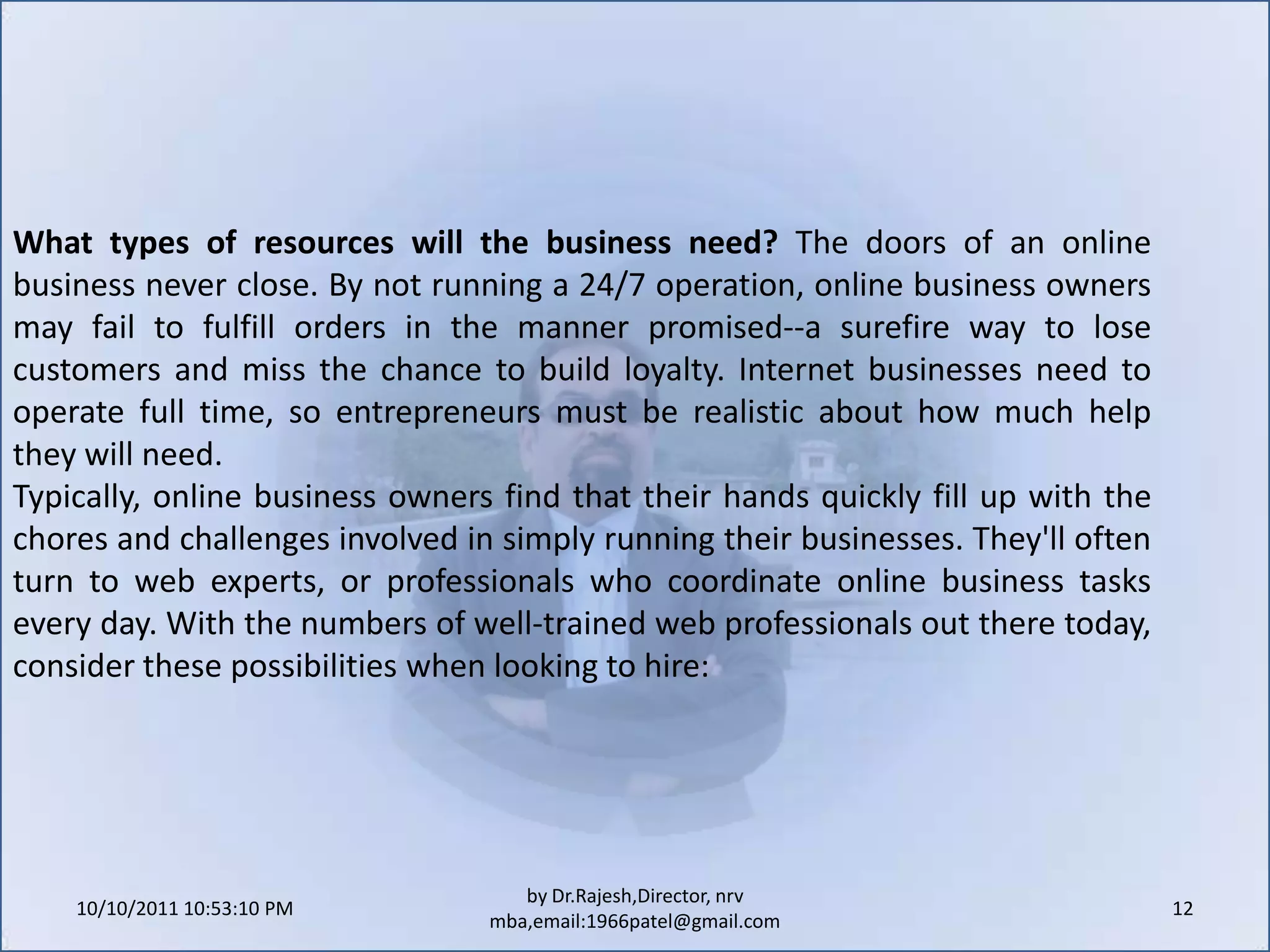 10/11/2011 11:04:20 AM12by Dr.Rajesh,Director, nrv mba,email:1966patel@gmail.comWhat types of resources will the business need? The doors of an online business never close. By not running a 24/7 operation, online business owners may fail to fulfill orders in the manner promised--a surefire way to lose customers and miss the chance to build loyalty. Internet businesses need to operate full time, so entrepreneurs must be realistic about how much help they will need.Typically, online business owners find that their hands quickly fill up with the chores and challenges involved in simply running their businesses. They'll often turn to web experts, or professionals who coordinate online business tasks every day. With the numbers of well-trained web professionals out there today, consider these possibilities when looking to hire: