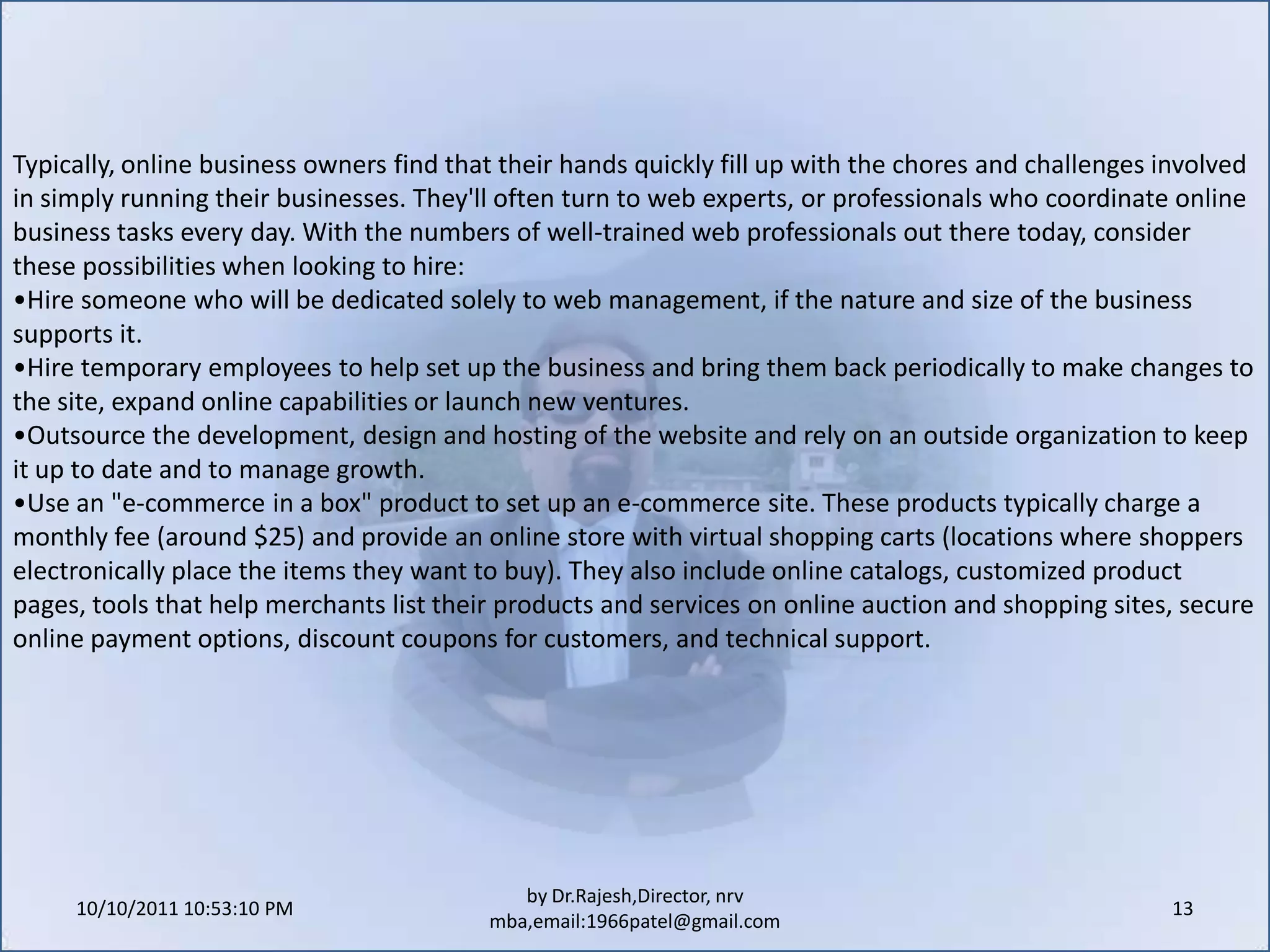 10/11/2011 11:04:21 AM13by Dr.Rajesh,Director, nrv mba,email:1966patel@gmail.comTypically, online business owners find that their hands quickly fill up with the chores and challenges involved in simply running their businesses. They'll often turn to web experts, or professionals who coordinate online business tasks every day. With the numbers of well-trained web professionals out there today, consider these possibilities when looking to hire:Hire someone who will be dedicated solely to web management, if the nature and size of the business supports it.