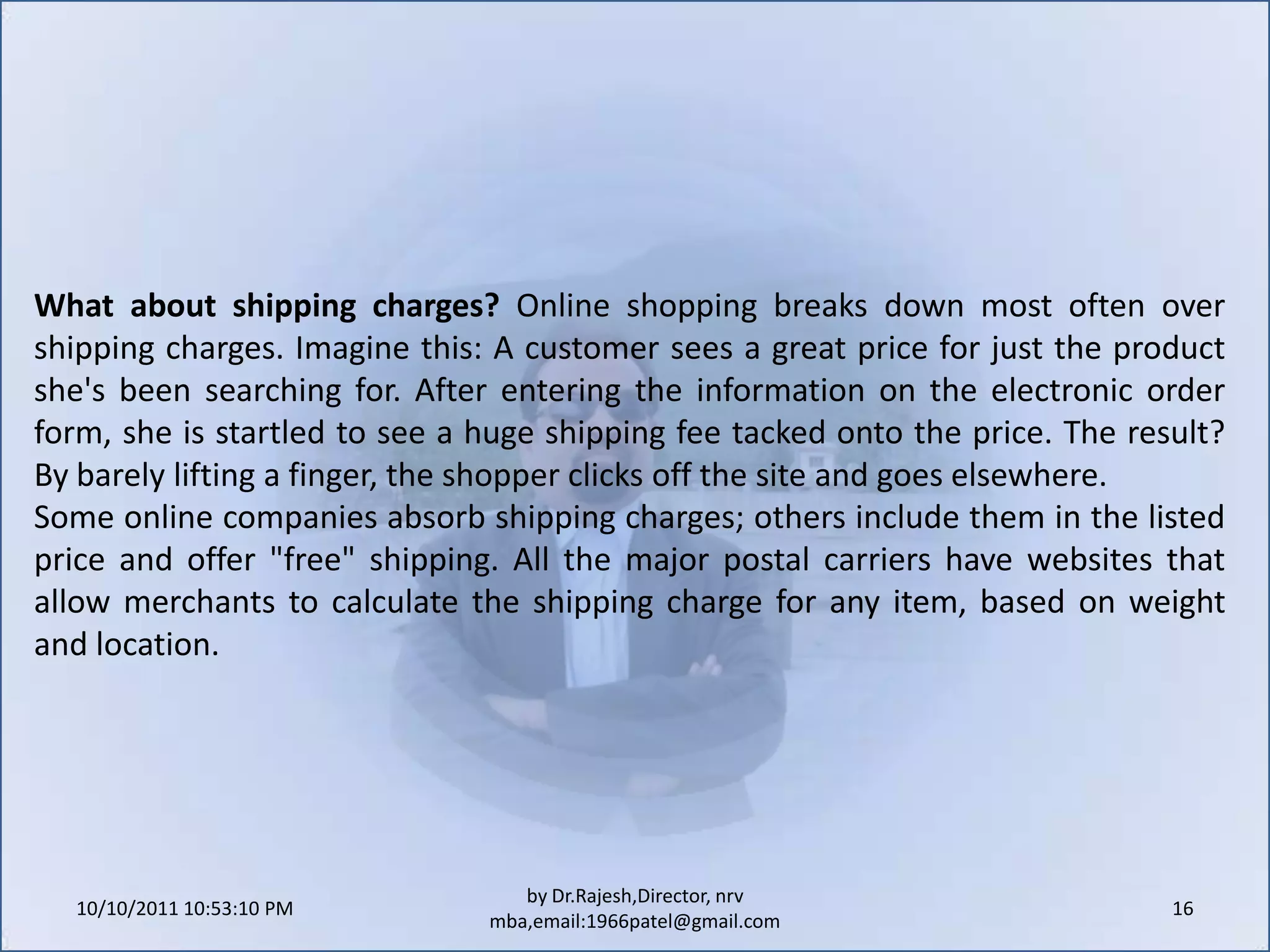 Use an "e-commerce in a box" product to set up an e-commerce site. These products typically charge a monthly fee (around $25) and provide an online store with virtual shopping carts (locations where shoppers electronically place the items they want to buy). They also include online catalogs, customized product pages, tools that help merchants list their products and services on online auction and shopping sites, secure online payment options, discount coupons for customers, and technical support.10/11/2011 11:04:21 AM14by Dr.Rajesh,Director, nrv mba,email:1966patel@gmail.comWho is your target audience? Anytime a business opens its products or services to a new market, management must consider the geographic, demographic and socio-economic factors that determine how it will approach the consumer. Some offerings, such as toys, school supplies or nursing services may be targeted primarily to a specific age group. Other products or services, like snow blowers or swimming pool supplies, could target a specific set of geographic areas. Every audience is unique, so merchants should tailor their marketing and communications in a way that connects consumers to their businesses.
