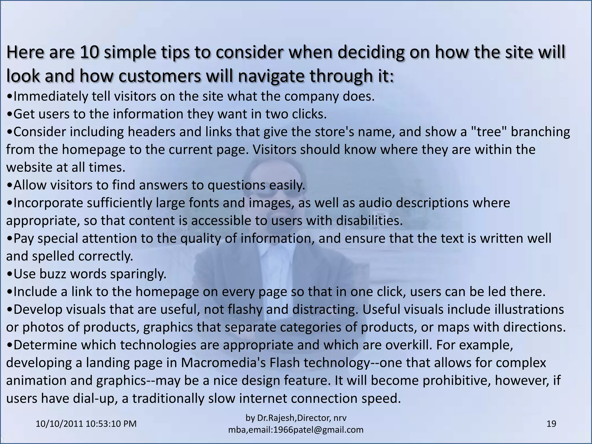 10/11/2011 11:04:22 AM17by Dr.Rajesh,Director, nrv mba,email:1966patel@gmail.comWhat are the elements of the customer service policy? Because customers expect to be able to contact a company with questions, special requests or problems related to ordering, online businesses should offer an e-mail address or phone number for customer service inquiries. Not only is customer service a great way to build loyalty, but it's also a valuable feedback mechanism--customers are all too ready to sing your praises or call out improvements that need to be made to your product, service or image.An important aspect of customer service is deciding how quickly the business will respond to customer inquiries and complaints (phone or e-mail). This response time should be realistic and consistent. If the policy says all phone calls will be answered within two minutes or returned the same day, that timeline becomes a pledge to the customer. Nothing frustrates an online shopper more than sending an e-mail to an address listed on a shopping site and waiting hours, days or interminably for a response. To keep customers on the site, businesses must keep them in the loop.