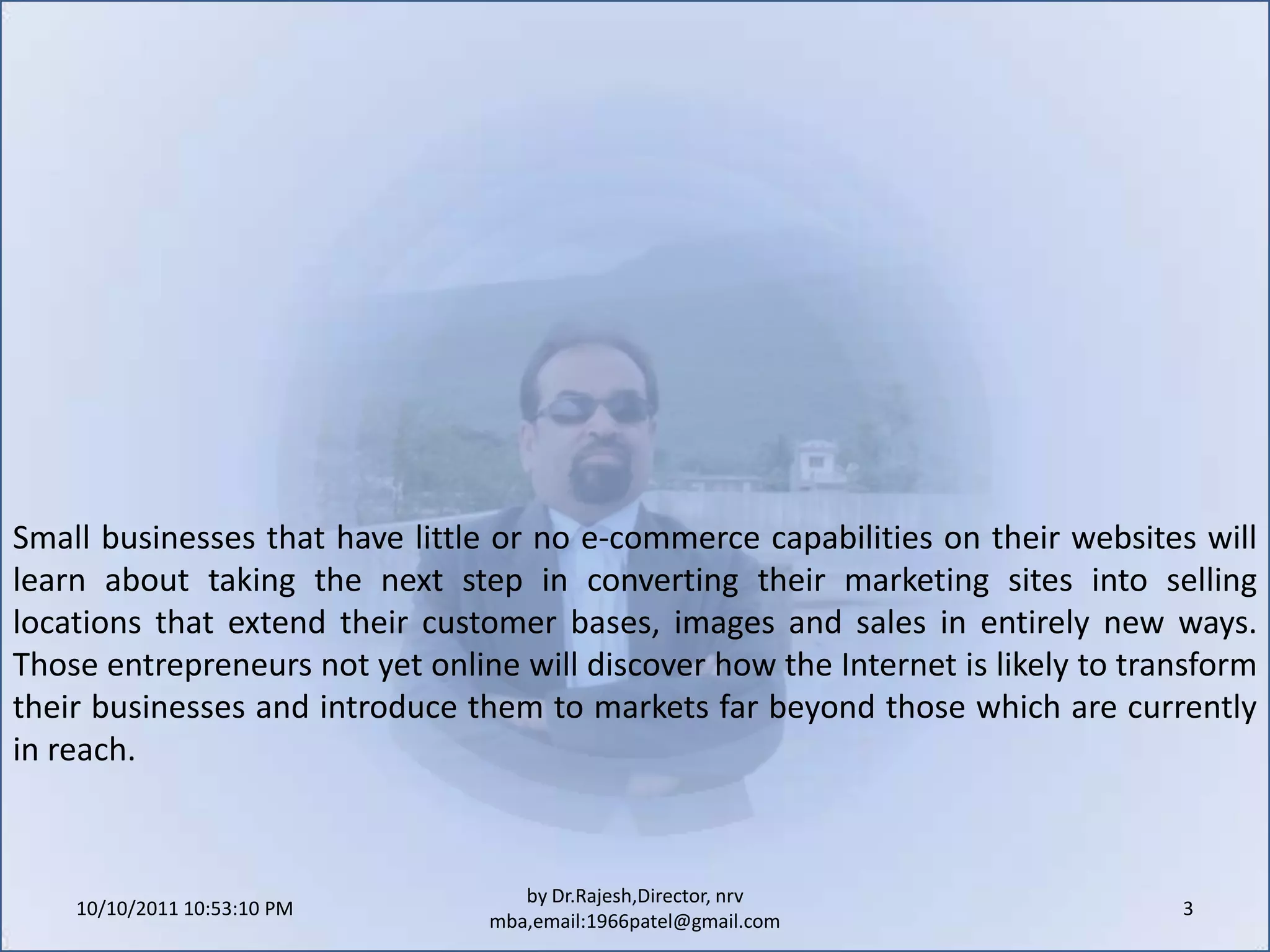 10/11/2011 9:25:22 AM3by Dr.Rajesh,Director, nrv mba,email:1966patel@gmail.comSmall businesses that have little or no e-commerce capabilities on their websites will learn about taking the next step in converting their marketing sites into selling locations that extend their customer bases, images and sales in entirely new ways. Those entrepreneurs not yet online will discover how the Internet is likely to transform their businesses and introduce them to markets far beyond those which are currently in reach.